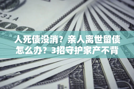 北京人死债没消？亲人离世留债怎么办？3招守护家产不背锅